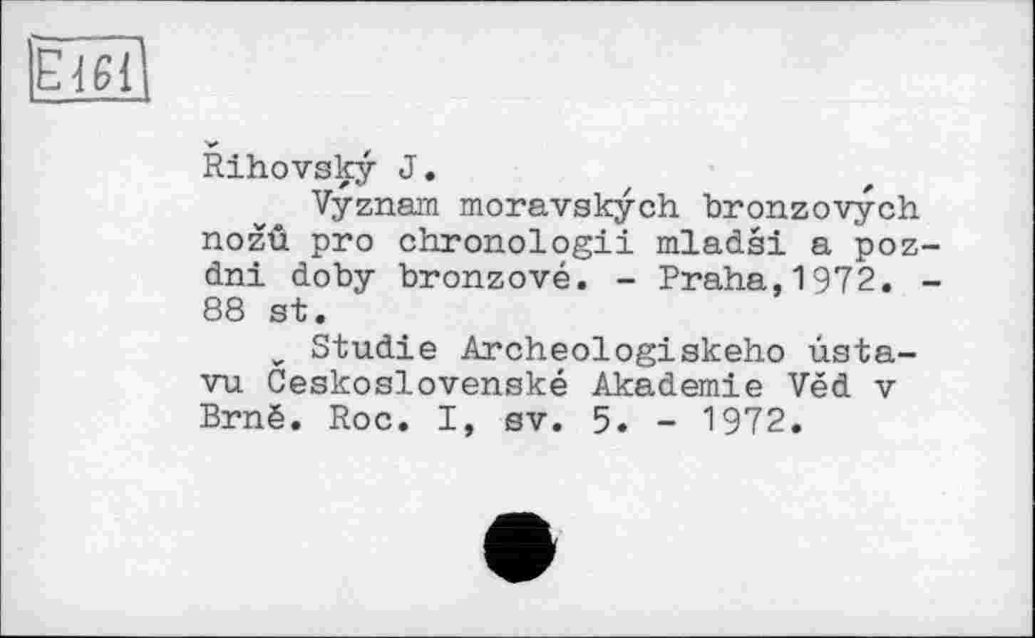 ﻿E161
Rihovsky J.
Vyznam moravskych bronzovych nozû pro chronologii mladsi a poz-dni doby bronzové. - Praha,1972. -88 st.
„ Studie Archeologiskeho usta-vu Ceskoslovenské Akademie Ved v Brné. Roc. I, sv. 5. - 1972.